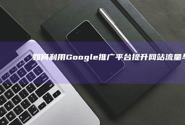 如何利用Google推广平台提升网站流量与品牌曝光度